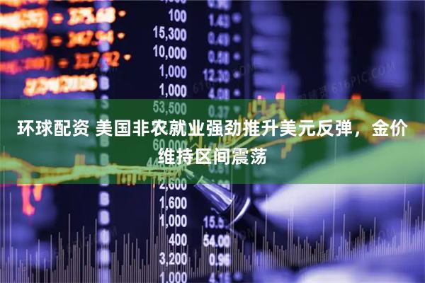 环球配资 美国非农就业强劲推升美元反弹，金价维持区间震荡