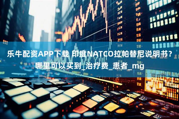 乐牛配资APP下载 印度NATCO拉帕替尼说明书？哪里可以买到_治疗费_患者_mg