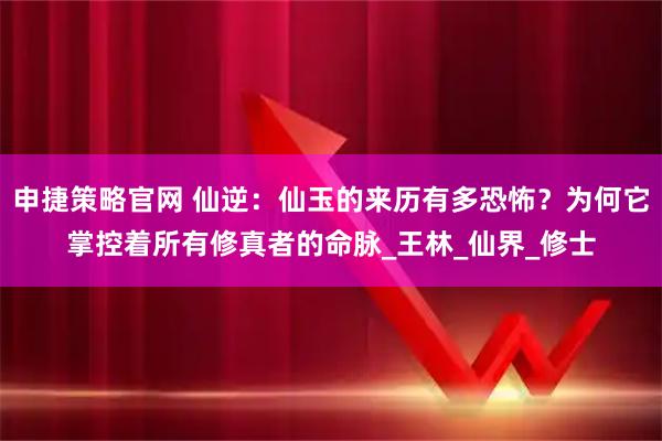 申捷策略官网 仙逆：仙玉的来历有多恐怖？为何它掌控着所有修真者的命脉_王林_仙界_修士