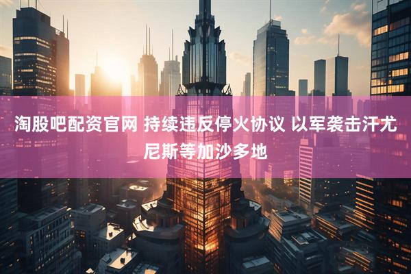 淘股吧配资官网 持续违反停火协议 以军袭击汗尤尼斯等加沙多地