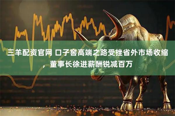 三羊配资官网 口子窖高端之路受挫省外市场收缩，董事长徐进薪酬锐减百万
