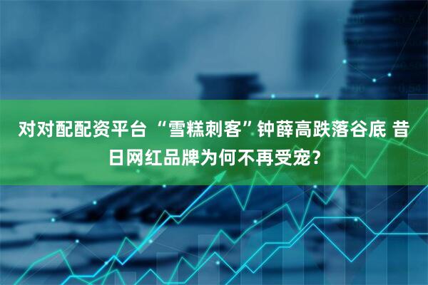 对对配配资平台 “雪糕刺客”钟薛高跌落谷底 昔日网红品牌为何不再受宠？