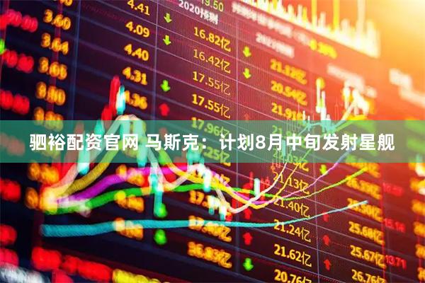 驷裕配资官网 马斯克：计划8月中旬发射星舰