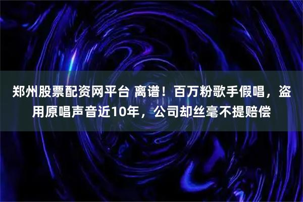 郑州股票配资网平台 离谱！百万粉歌手假唱，盗用原唱声音近10年，公司却丝毫不提赔偿