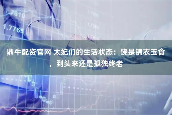 鼎牛配资官网 太妃们的生活状态：饶是锦衣玉食，到头来还是孤独终老