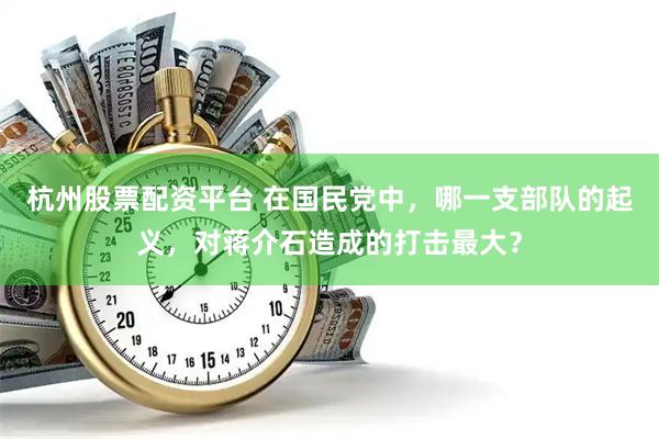 杭州股票配资平台 在国民党中，哪一支部队的起义，对蒋介石造成的打击最大？