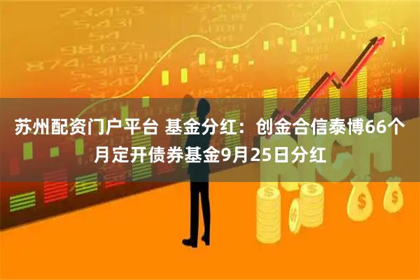 苏州配资门户平台 基金分红：创金合信泰博66个月定开债券基金9月25日分红