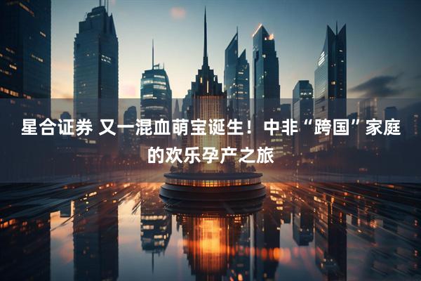 星合证券 又一混血萌宝诞生！中非“跨国”家庭的欢乐孕产之旅