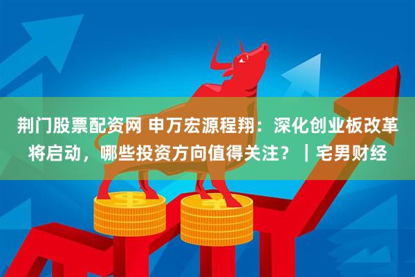 荆门股票配资网 申万宏源程翔：深化创业板改革将启动，哪些投资方向值得关注？｜宅男财经
