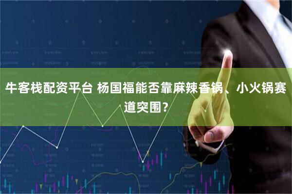 牛客栈配资平台 杨国福能否靠麻辣香锅、小火锅赛道突围？