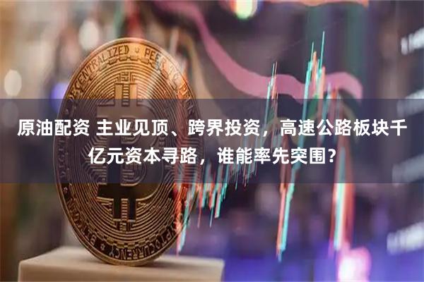 原油配资 主业见顶、跨界投资，高速公路板块千亿元资本寻路，谁能率先突围？