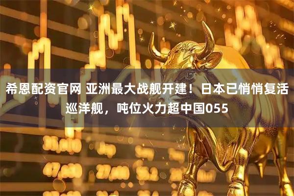 希恩配资官网 亚洲最大战舰开建！日本已悄悄复活巡洋舰，吨位火力超中国055