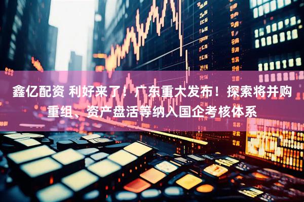 鑫亿配资 利好来了！广东重大发布！探索将并购重组、资产盘活等纳入国企考核体系