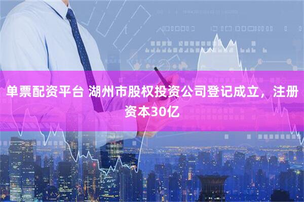 单票配资平台 湖州市股权投资公司登记成立，注册资本30亿