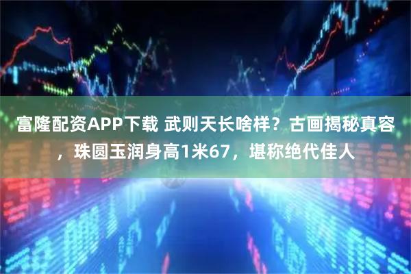 富隆配资APP下载 武则天长啥样？古画揭秘真容，珠圆玉润身高1米67，堪称绝代佳人