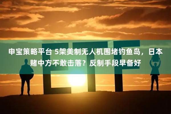 申宝策略平台 5架美制无人机围堵钓鱼岛，日本赌中方不敢击落？反制手段早备好
