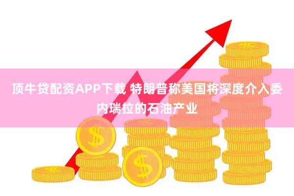顶牛贷配资APP下载 特朗普称美国将深度介入委内瑞拉的石油产业