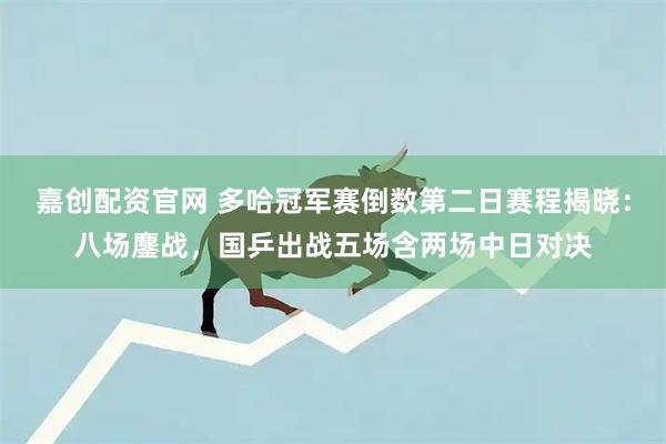 嘉创配资官网 多哈冠军赛倒数第二日赛程揭晓：八场鏖战，国乒出战五场含两场中日对决
