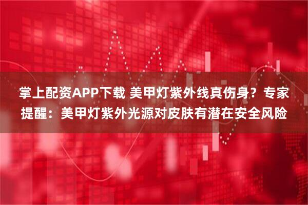 掌上配资APP下载 美甲灯紫外线真伤身？专家提醒：美甲灯紫外光源对皮肤有潜在安全风险