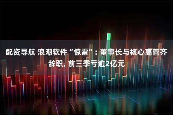 配资导航 浪潮软件“惊雷”: 董事长与核心高管齐辞职, 前三季亏逾2亿元