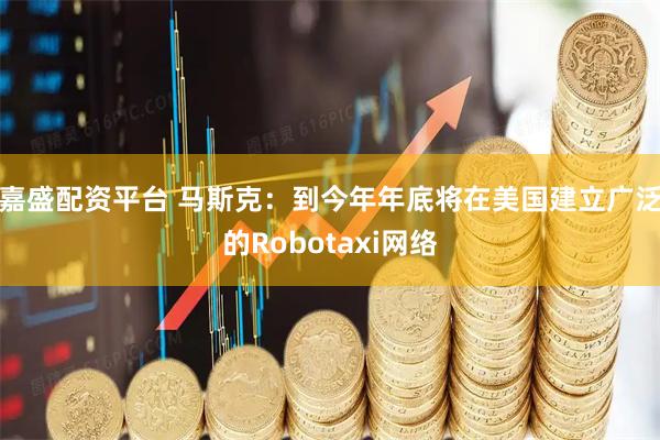 嘉盛配资平台 马斯克：到今年年底将在美国建立广泛的Robotaxi网络