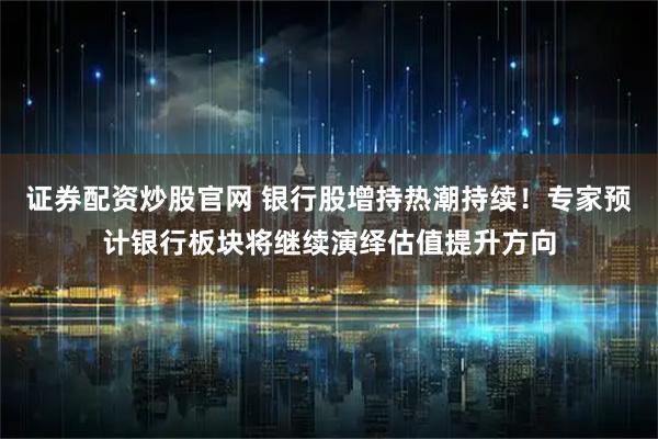 证券配资炒股官网 银行股增持热潮持续！专家预计银行板块将继续演绎估值提升方向