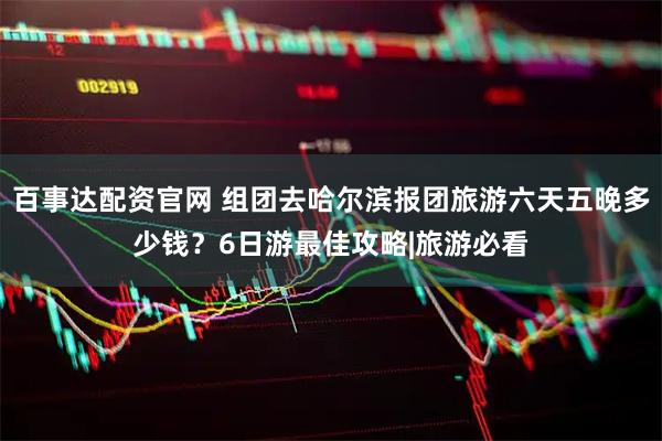 百事达配资官网 组团去哈尔滨报团旅游六天五晚多少钱？6日游最佳攻略|旅游必看