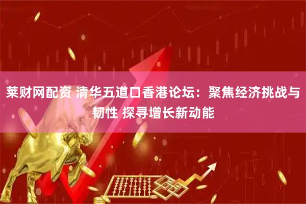 莱财网配资 清华五道口香港论坛：聚焦经济挑战与韧性 探寻增长新动能