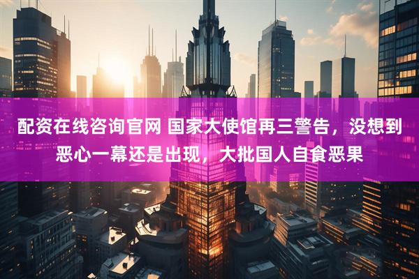 配资在线咨询官网 国家大使馆再三警告，没想到恶心一幕还是出现，大批国人自食恶果