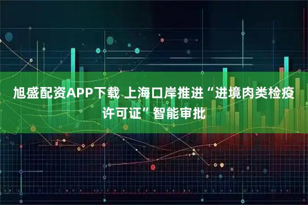 旭盛配资APP下载 上海口岸推进“进境肉类检疫许可证”智能审批