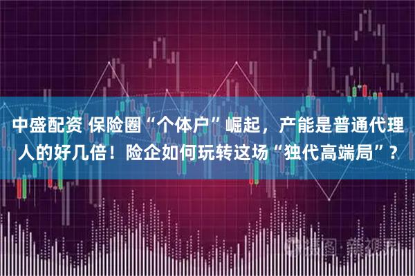中盛配资 保险圈“个体户”崛起，产能是普通代理人的好几倍！险企如何玩转这场“独代高端局”？