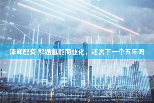 泽峰配资 解题氢能商业化，还需下一个五年吗