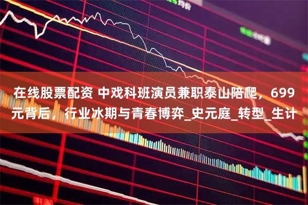 在线股票配资 中戏科班演员兼职泰山陪爬，699元背后，行业冰期与青春博弈_史元庭_转型_生计