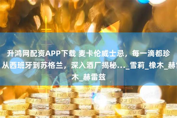 升鸿网配资APP下载 麦卡伦威士忌，每一滴都珍贵！从西班牙到苏格兰，深入酒厂揭秘…_雪莉_橡木_赫雷兹
