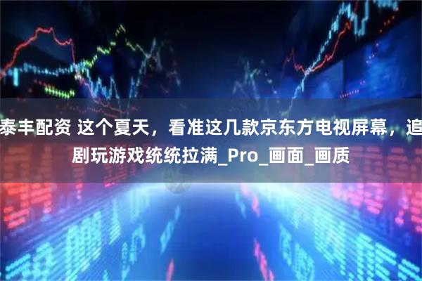 泰丰配资 这个夏天，看准这几款京东方电视屏幕，追剧玩游戏统统拉满_Pro_画面_画质
