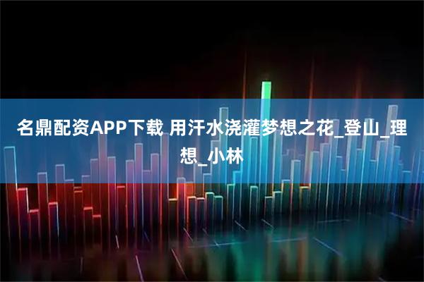 名鼎配资APP下载 用汗水浇灌梦想之花_登山_理想_小林
