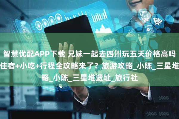 智慧优配APP下载 兄妹一起去四川玩五天价格高吗？2025暑假住宿+小吃+行程全攻略来了？旅游攻略_小陈_三星堆遗址_旅行社