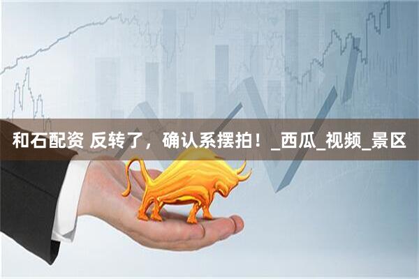 和石配资 反转了，确认系摆拍！_西瓜_视频_景区