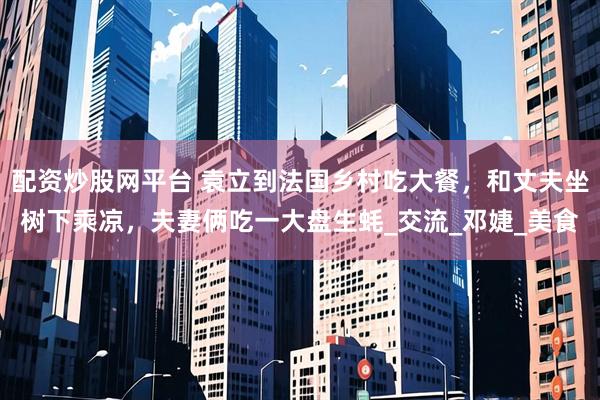 配资炒股网平台 袁立到法国乡村吃大餐，和丈夫坐树下乘凉，夫妻俩吃一大盘生蚝_交流_邓婕_美食