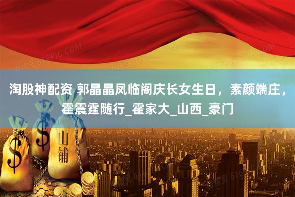 淘股神配资 郭晶晶凤临阁庆长女生日，素颜端庄，霍震霆随行_霍家大_山西_豪门