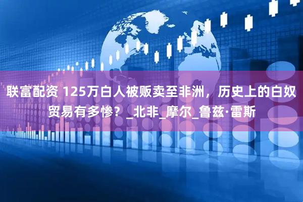 联富配资 125万白人被贩卖至非洲，历史上的白奴贸易有多惨？_北非_摩尔_鲁兹·雷斯