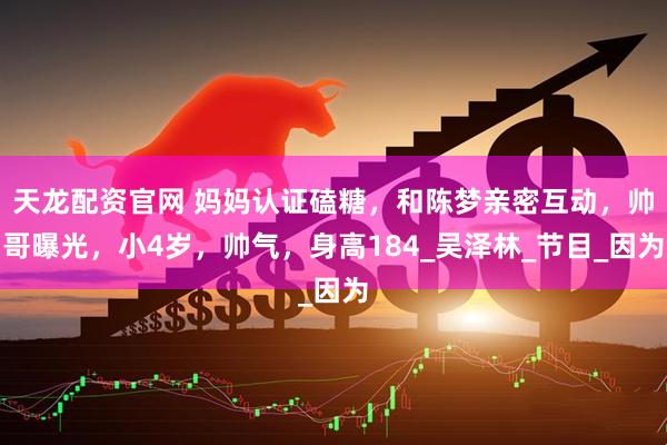 天龙配资官网 妈妈认证磕糖，和陈梦亲密互动，帅哥曝光，小4岁，帅气，身高184_吴泽林_节目_因为