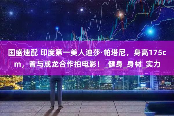 国盛速配 印度第一美人迪莎·帕塔尼，身高175cm，曾与成龙合作拍电影！_健身_身材_实力