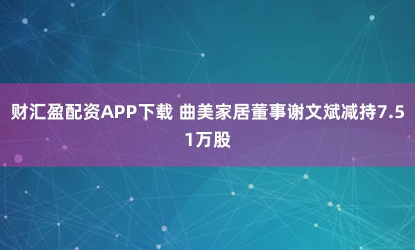 财汇盈配资APP下载 曲美家居董事谢文斌减持7.51万股