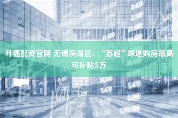 升福配资官网 无锡滨湖区：“苏超”球迷购房最高可补贴5万
