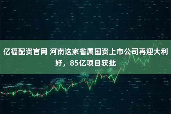 亿福配资官网 河南这家省属国资上市公司再迎大利好，85亿项目获批