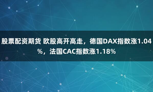 股票配资期货 欧股高开高走，德国DAX指数涨1.04%，法国CAC指数涨1.18%