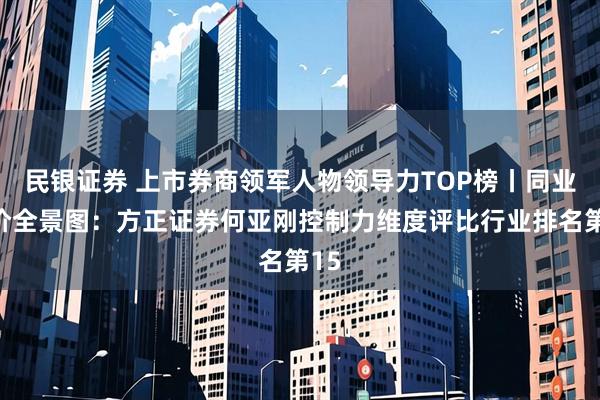 民银证券 上市券商领军人物领导力TOP榜丨同业评价全景图：方正证券何亚刚控制力维度评比行业排名第15