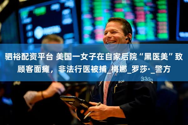 驷裕配资平台 美国一女子在自家后院“黑医美”致顾客面瘫，非法行医被捕_梅娜_罗莎·_警方