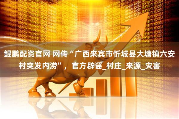 鲲鹏配资官网 网传“广西来宾市忻城县大塘镇六安村突发内涝”，官方辟谣_村庄_来源_灾害